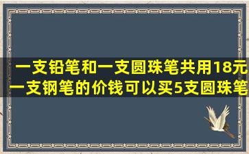 一支铅笔和一支圆珠笔共用18元,一支钢笔的价钱可以买5支圆珠笔,每支...