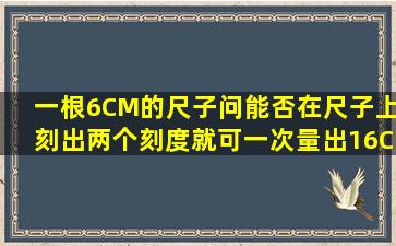 一根6CM的尺子问能否在尺子上刻出两个刻度就可一次量出16CM 之间...