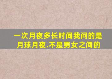 一次月夜多长时间,我问的是月球月夜.不是男女之间的