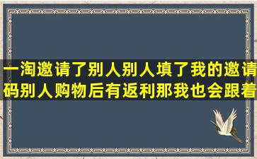 一淘邀请了别人(别人填了我的邀请码),别人购物后有返利,那我也会跟着...