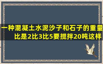 一种混凝土,水泥沙子和石子的重量比是2比3比5,要搅拌20吨这样的...