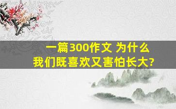 一篇300作文 为什么我们既喜欢又害怕长大?