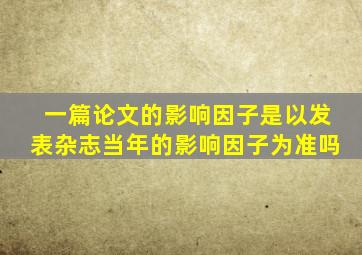 一篇论文的影响因子是以发表杂志当年的影响因子为准吗