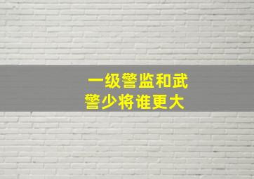 一级警监和武警少将谁更大 