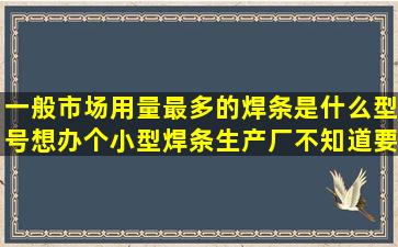 一般市场用量最多的焊条是什么型号,想办个小型焊条生产厂,不知道要...