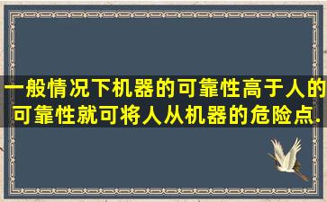 一般情况下,机器的可靠性高于人的可靠性,(  )就可将人从机器的危险点...