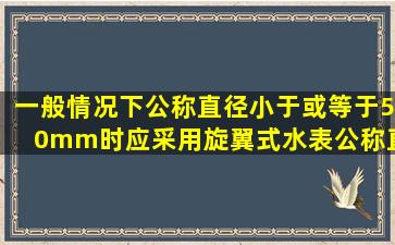 一般情况下公称直径小于或等于50mm时,应采用旋翼式水表;公称直径...