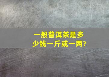 一般普洱茶是多少钱一斤或一两?