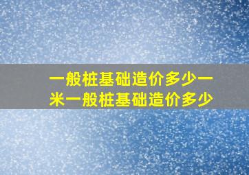 一般桩基础造价多少一米,一般桩基础造价多少