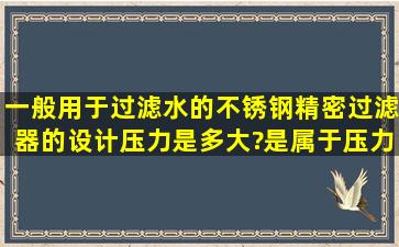 一般用于过滤水的不锈钢精密过滤器的设计压力是多大?是属于压力...