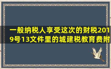 一般纳税人享受这次的财税2019号13文件里的城建税,教育费附加的...