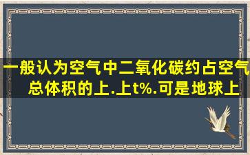 一般认为空气中二氧化碳约占空气总体积的上.上t%.可是地球上存在...