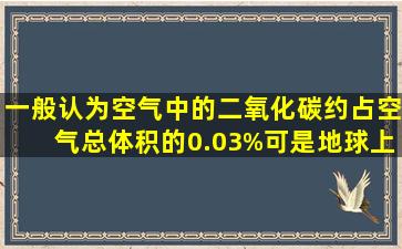 一般认为空气中的二氧化碳约占空气总体积的0.03%,可是地球上存在...