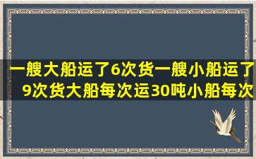 一艘大船运了6次货一艘小船运了9次货大船每次运30吨小船每次运12...