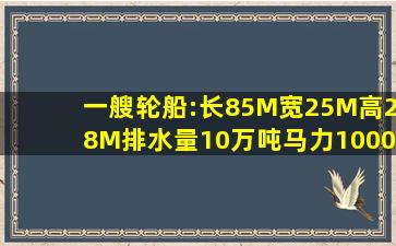 一艘轮船:长85M,宽25M,高28M,排水量10万吨,马力1000匹,载重7000吨,...