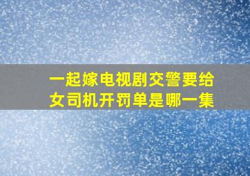 一起嫁电视剧,交警要给女司机开罚单是哪一集