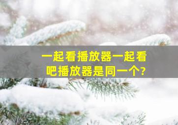 一起看播放器、一起看吧播放器是同一个?