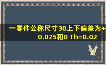 一零件公称尺寸30,上下偏差为+0.025和0 ,Th=0.025mm ,加工后经测量...