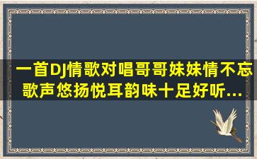 一首DJ情歌对唱《哥哥妹妹情不忘》歌声悠扬悦耳,韵味十足好听...