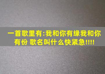 一首歌里有:我和你有缘,我和你有份。 歌名叫什么,快,紧急!!!!