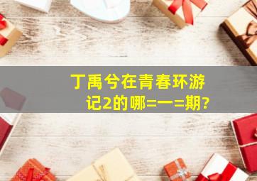 丁禹兮在青春环游记2的哪=一=期?