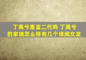 丁禹兮是富二代吗 丁禹兮的家境怎么样有几个绯闻女友