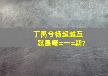 丁禹兮杨超越互怼是哪=一=期?