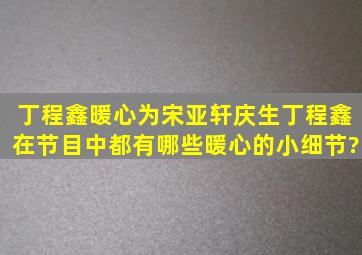 丁程鑫暖心为宋亚轩庆生,丁程鑫在节目中都有哪些暖心的小细节?