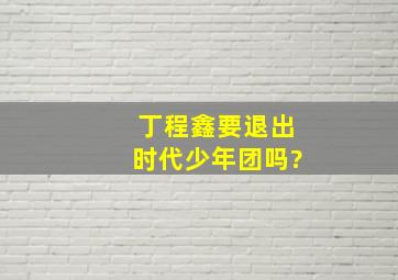 丁程鑫要退出时代少年团吗?