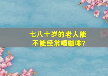 七八十岁的老人能不能经常喝咖啡?