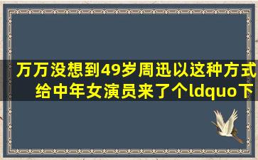 万万没想到,49岁周迅以这种方式,给中年女演员来了个“下马威”