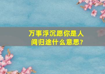 万事浮沉,愿你是人间归途什么意思?