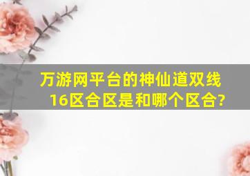 万游网平台的神仙道双线16区合区是和哪个区合?