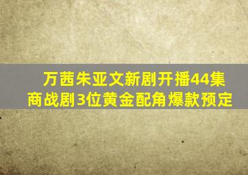 万茜、朱亚文新剧开播,44集商战剧,3位黄金配角,爆款预定