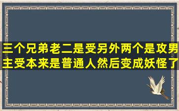 三个兄弟老二是受另外两个是攻男主受本来是普通人然后变成妖怪了?