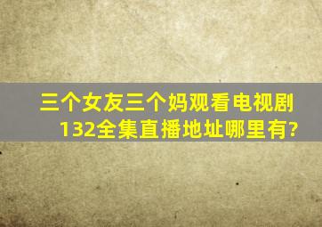 三个女友三个妈观看电视剧132全集直播地址哪里有?