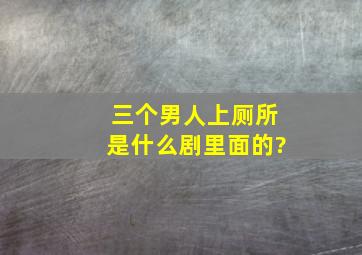 三个男人上厕所是什么剧里面的?