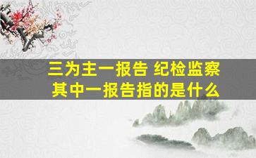 三为主一报告 纪检监察 其中一报告指的是什么