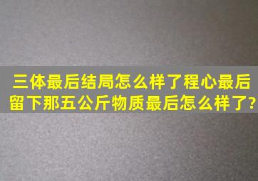 三体最后结局怎么样了,程心最后留下那五公斤物质,最后怎么样了?