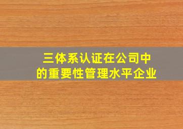 三体系认证在公司中的重要性管理水平企业