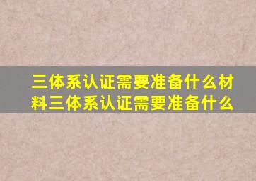 三体系认证需要准备什么材料三体系认证需要准备什么