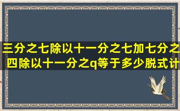 三分之七除以十一分之七加七分之四除以十一分之q等于多少脱式计算?