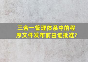 三合一管理体系中的程序文件发布前,由谁批准?