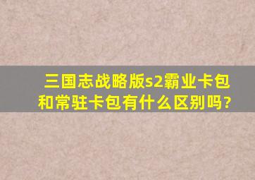 三国志战略版s2霸业卡包和常驻卡包有什么区别吗?