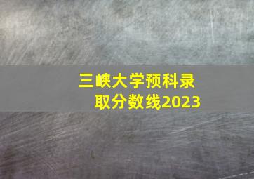 三峡大学预科录取分数线2023