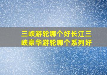 三峡游轮哪个好长江三峡豪华游轮哪个系列好