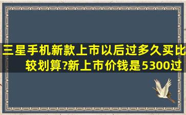 三星手机新款上市以后过多久买比较划算?新上市价钱是5300,过半年的...