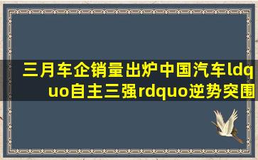 三月车企销量出炉中国汽车“自主三强”逆势突围