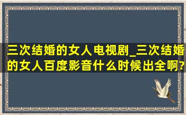 三次结婚的女人电视剧_三次结婚的女人百度影音什么时候出全啊?急死...