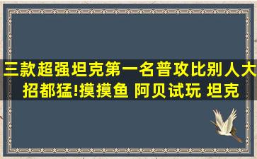 三款超强坦克,第一名普攻比别人大招都猛!摸摸鱼 阿贝试玩 坦克...